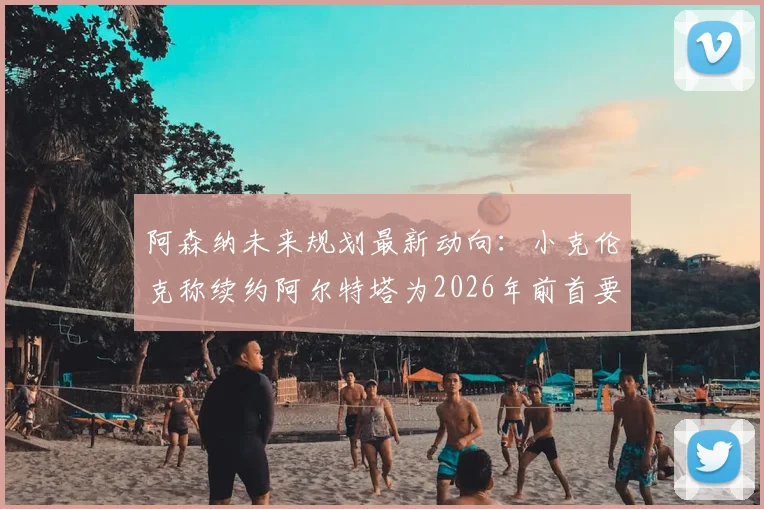 阿森纳未来规划最新动向：小克伦克称续约阿尔特塔为2026年前首要任务，欧冠冠军是终极目标