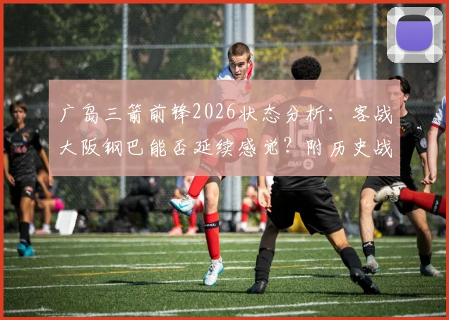 广岛三箭前锋2026状态分析：客战大阪钢巴能否延续感觉？附历史战绩与胜负关键解读