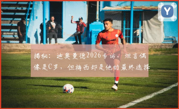 揭秘：迪奥曼德2026专访，坦言偶像是C罗，但梅西却是他的最终选择