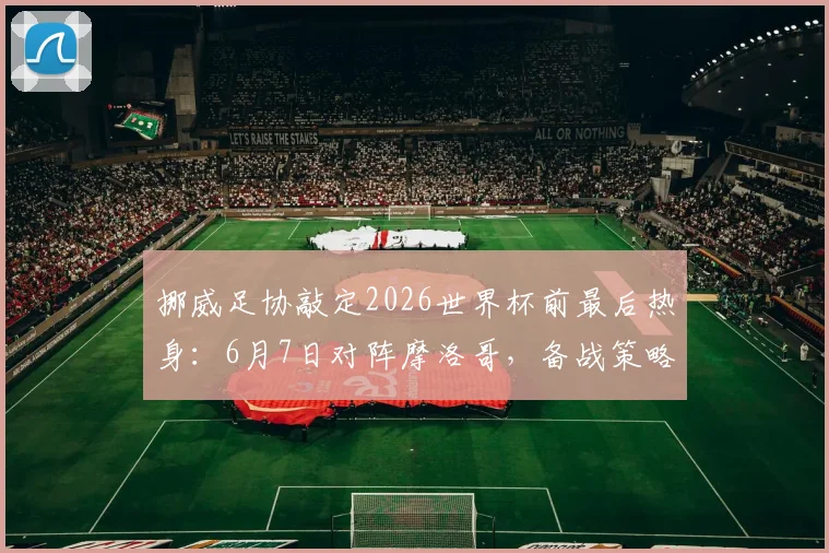 挪威足协敲定2026世界杯前最后热身：6月7日对阵摩洛哥，备战策略与对手分析全览