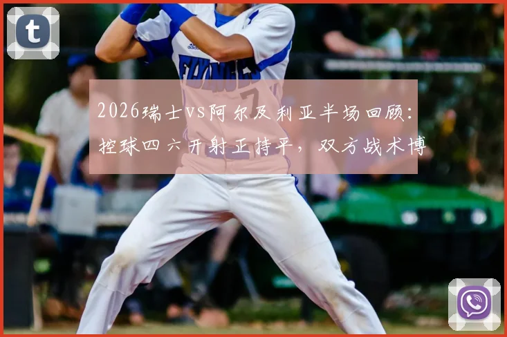 2026瑞士vs阿尔及利亚半场回顾:控球四六开射正持平,双方战术博弈深度解析