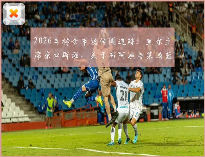 2026年转会市场传闻追踪:里尔主席亲口辟谣,关于布阿迪与某浅蓝色球衣球队的转会协议并不存在
