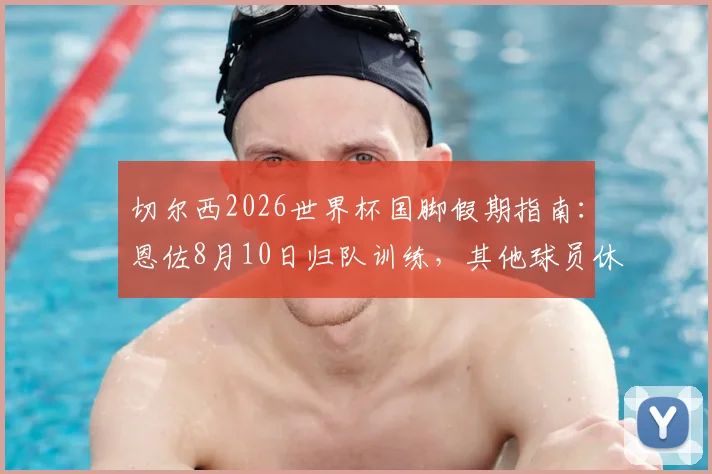切尔西2026世界杯国脚假期指南：恩佐8月10日归队训练，其他球员休整时间线全解析