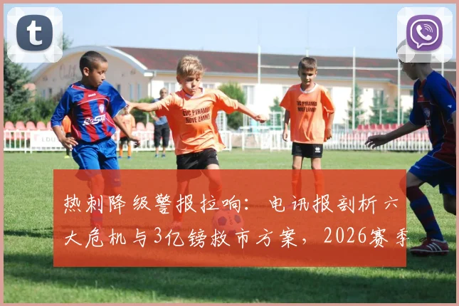 热刺降级警报拉响：电讯报剖析六大危机与3亿镑救市方案，2026赛季前景堪忧