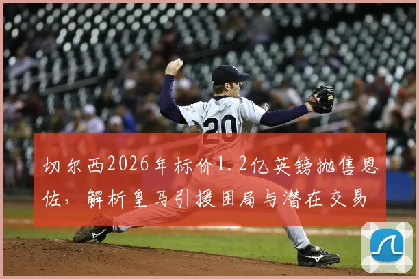 切尔西2026年标价1.2亿英镑抛售恩佐,解析皇马引援困局与潜在交易方案