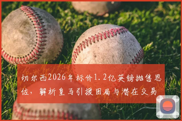 切尔西2026年标价1.2亿英镑抛售恩佐，解析皇马引援困局与潜在交易方案