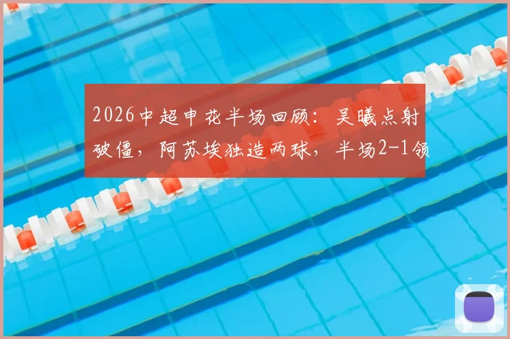 2026中超申花半场回顾：吴曦点射破僵，阿苏埃独造两球，半场2-1领先英博技战术解析