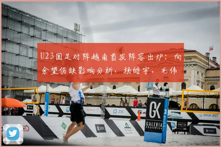 U23国足对阵越南首发阵容出炉:向余望伤缺影响分析,杨皓宇、毛伟杰等球员位置解读与赛前看点