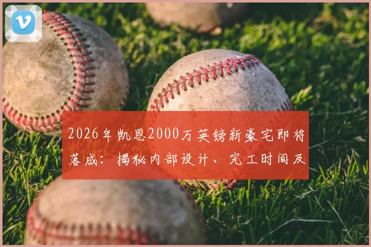 2026年凯恩2000万英镑新豪宅即将落成：揭秘内部设计、完工时间及被比作“白金汉宫”缘由