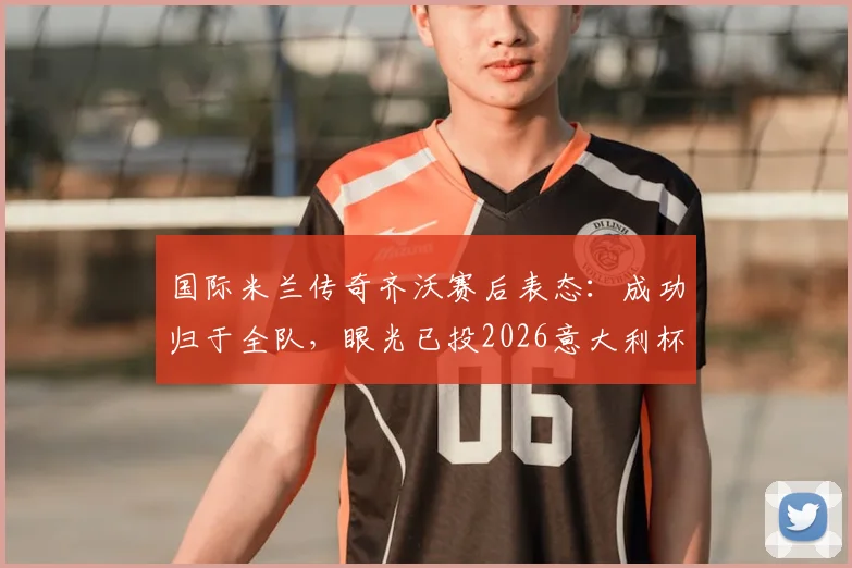 国际米兰传奇齐沃赛后表态:成功归于全队,眼光已投2026意大利杯决赛