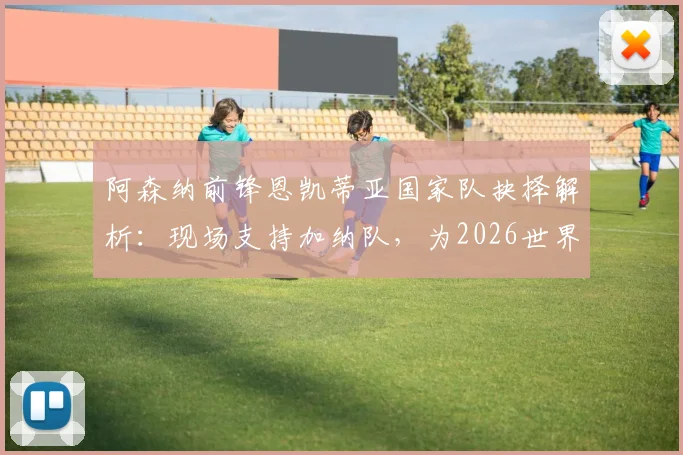 阿森纳前锋恩凯蒂亚国家队抉择解析:现场支持加纳队,为2026世界杯选择加纳战袍的背后原因与影响