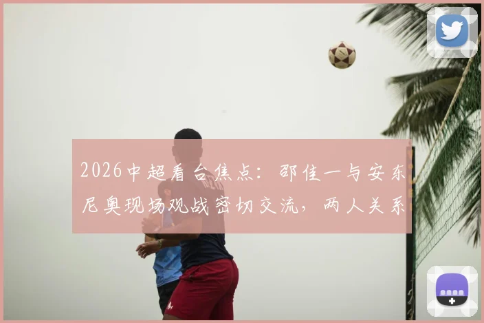 2026中超看台焦点：邵佳一与安东尼奥现场观战密切交流，两人关系及此行目的引猜测