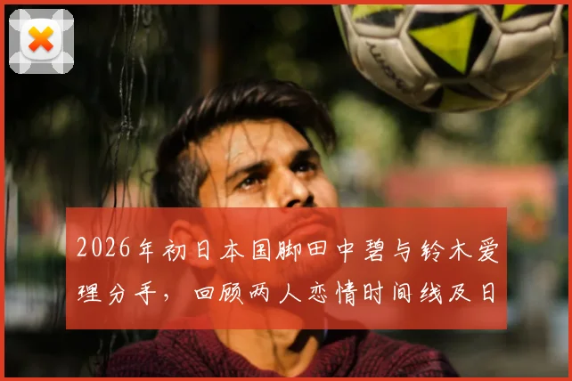 2026年初日本国脚田中碧与铃木爱理分手，回顾两人恋情时间线及日本体娱圈明星情侣现状盘点