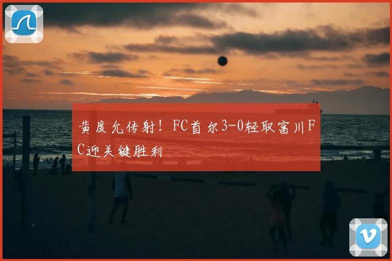 黄度允传射！FC首尔3-0轻取富川FC迎关键胜利