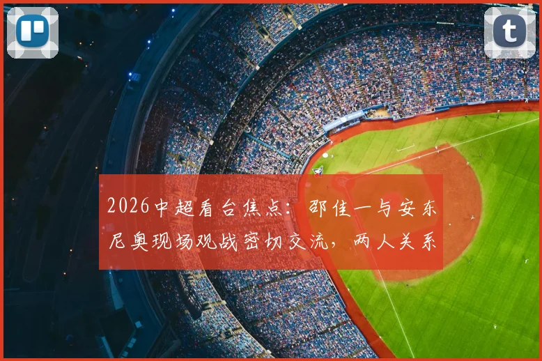 2026中超看台焦点：邵佳一与安东尼奥现场观战密切交流，两人关系及此行目的引猜测