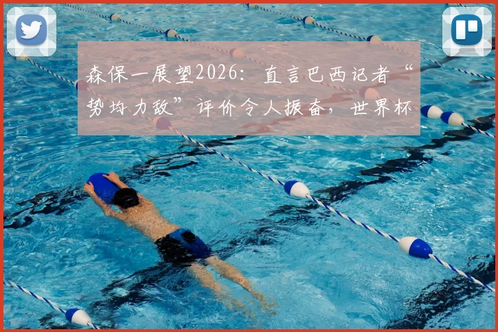 森保一展望2026：直言巴西记者“势均力敌”评价令人振奋，世界杯赛场上一切皆有可能