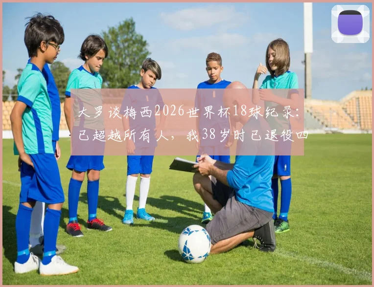 大罗谈梅西2026世界杯18球纪录：已超越所有人，我38岁时已退役四年，历史地位如何评判？