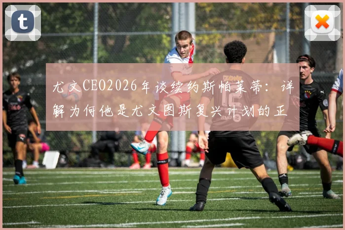 尤文CEO2026年谈续约斯帕莱蒂：详解为何他是尤文图斯复兴计划的正确领军人物