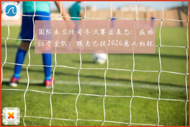 国际米兰传奇齐沃赛后表态：成功归于全队，眼光已投2026意大利杯决赛