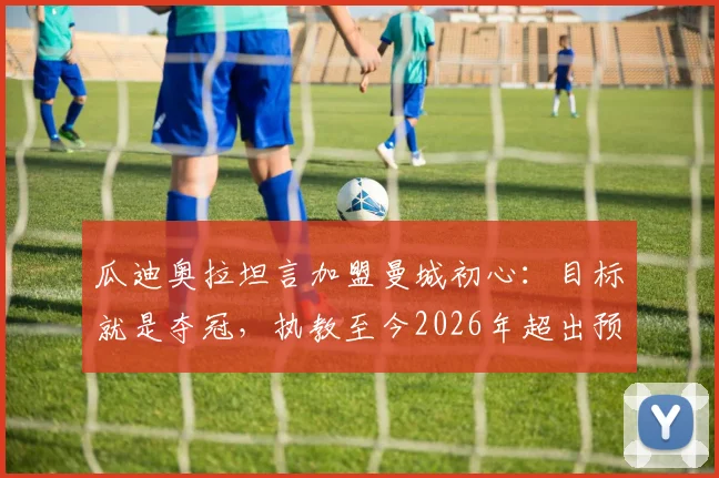 瓜迪奥拉坦言加盟曼城初心：目标就是夺冠，执教至今2026年超出预期