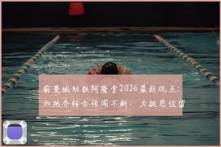 前曼城助教阿隆索2026最新观点：加纳乔转会传闻不断，力挺恩佐留队蓝军，球迷热议未来走向