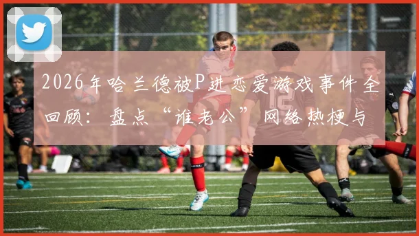 2026年哈兰德被P进恋爱游戏事件全回顾：盘点“谁老公”网络热梗与五大出圈恶搞图