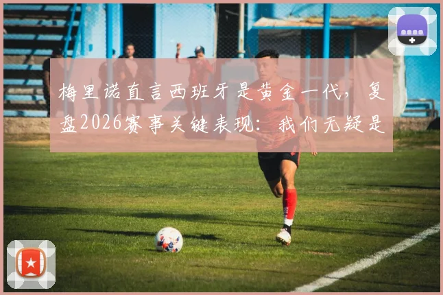 梅里诺直言西班牙是黄金一代，复盘2026赛事关键表现：我们无疑是场上更好的一方