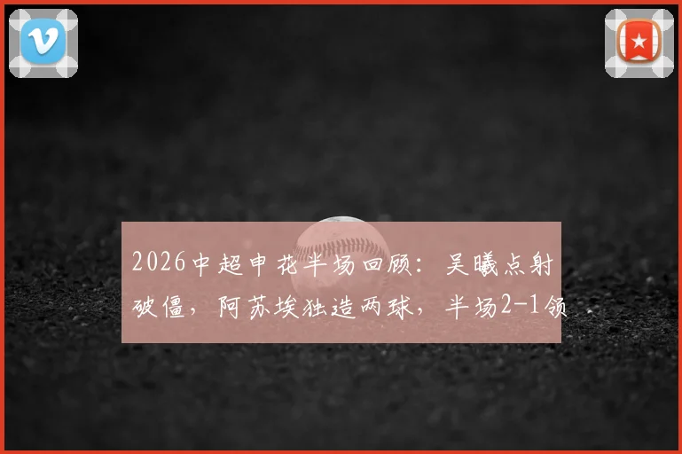 2026中超申花半场回顾：吴曦点射破僵，阿苏埃独造两球，半场2-1领先英博技战术解析