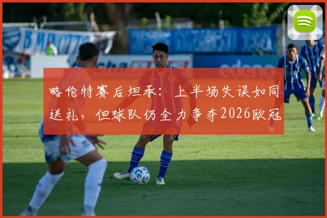 略伦特赛后坦承：上半场失误如同送礼，但球队仍全力争夺2026欧冠席位