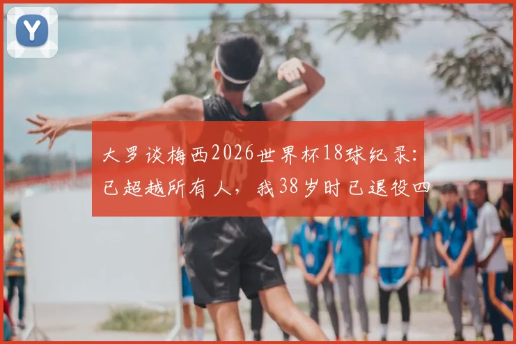 大罗谈梅西2026世界杯18球纪录：已超越所有人，我38岁时已退役四年，历史地位如何评判？