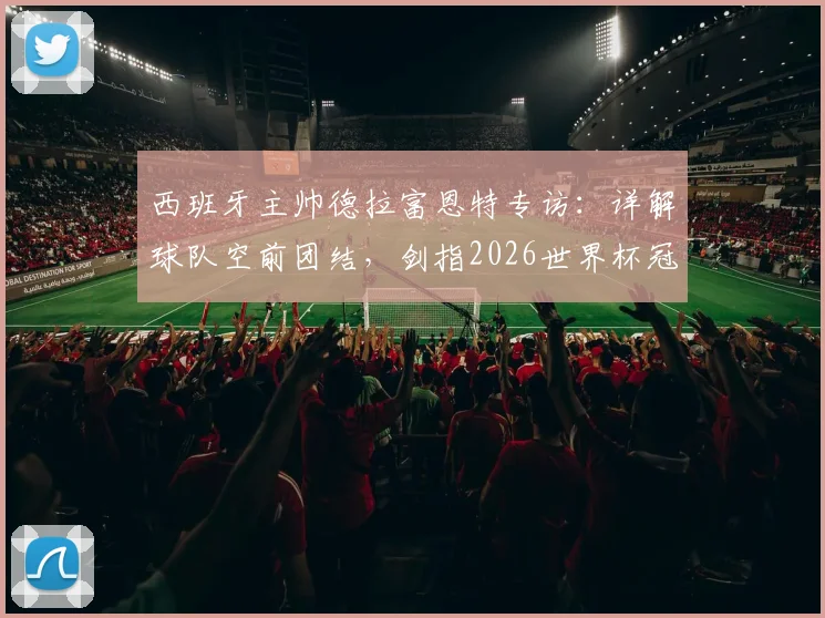 西班牙主帅德拉富恩特专访：详解球队空前团结，剑指2026世界杯冠军，解析斗牛士军团最新备战动态