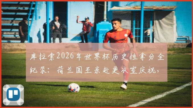 库拉索2026年世界杯历史性拿分全纪录:荷兰国王亲赴更衣室庆祝,这支球队到底什么来头?