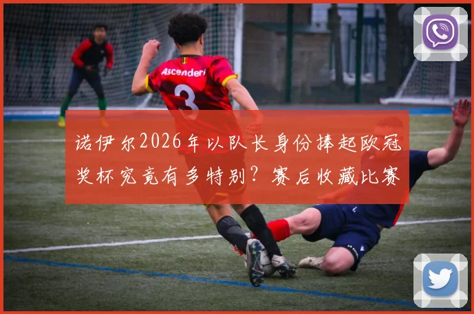 诺伊尔2026年以队长身份捧起欧冠奖杯究竟有多特别？赛后收藏比赛球网的独家细节回顾