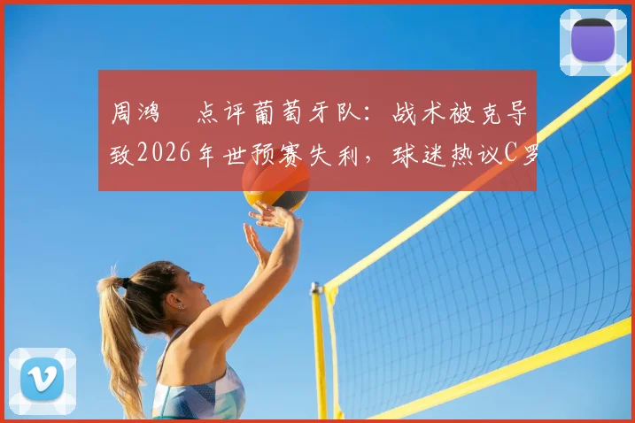 周鸿祎点评葡萄牙队：战术被克导致2026年世预赛失利，球迷热议C罗下轮能否带队反弹