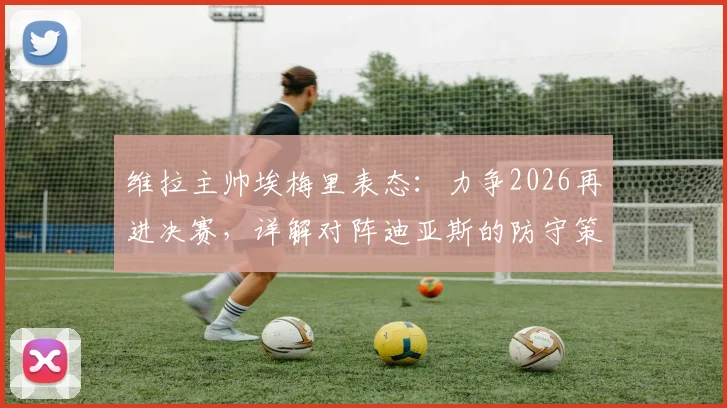 维拉主帅埃梅里表态：力争2026再进决赛，详解对阵迪亚斯的防守策略与球队欧战前景