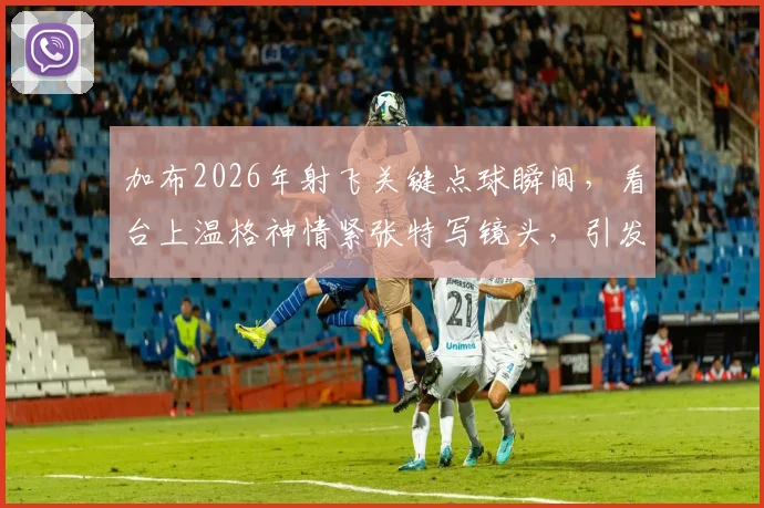 加布2026年射飞关键点球瞬间，看台上温格神情紧张特写镜头，引发球迷热议回顾