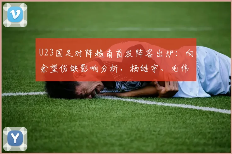 U23国足对阵越南首发阵容出炉：向余望伤缺影响分析，杨皓宇、毛伟杰等球员位置解读与赛前看点