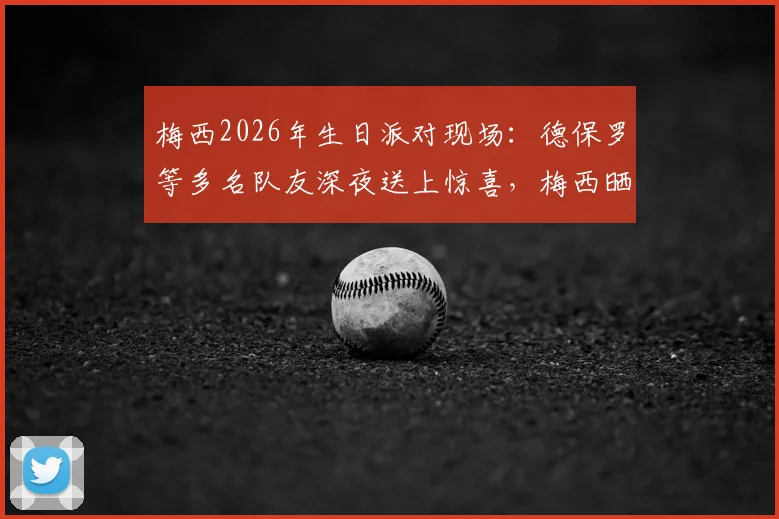 梅西2026年生日派对现场:德保罗等多名队友深夜送上惊喜,梅西晒照致谢温情瞬间全记录