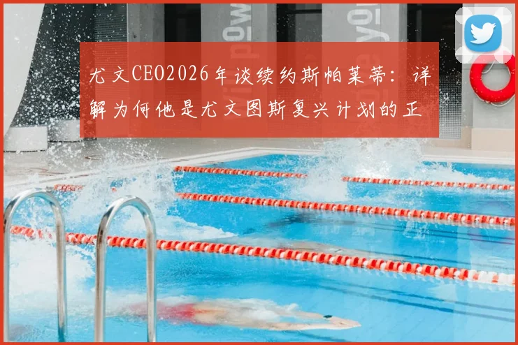 尤文CEO2026年谈续约斯帕莱蒂:详解为何他是尤文图斯复兴计划的正确领军人物