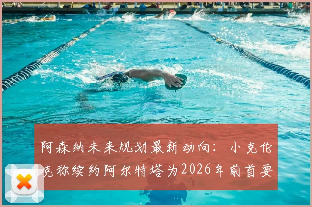 阿森纳未来规划最新动向：小克伦克称续约阿尔特塔为2026年前首要任务，欧冠冠军是终极目标