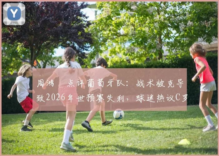 周鸿祎点评葡萄牙队:战术被克导致2026年世预赛失利,球迷热议C罗下轮能否带队反弹