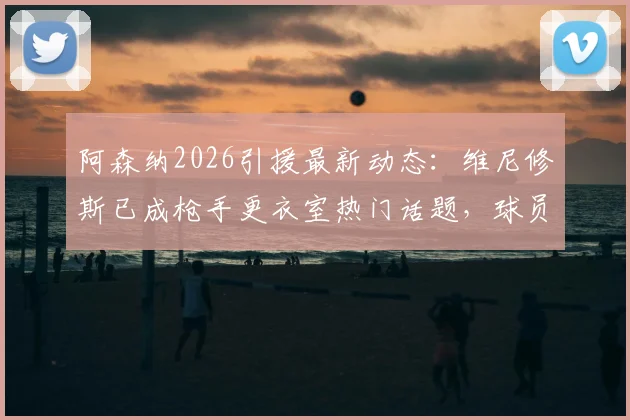 阿森纳2026引援最新动态：维尼修斯已成枪手更衣室热门话题，球员与教练组意见一致