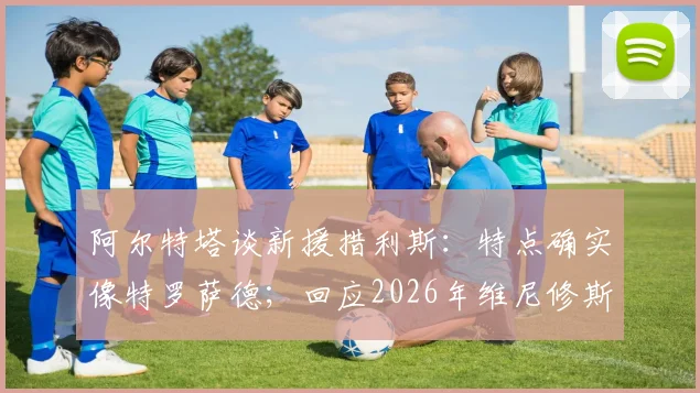 阿尔特塔谈新援措利斯：特点确实像特罗萨德；回应2026年维尼修斯转会阿森纳传闻