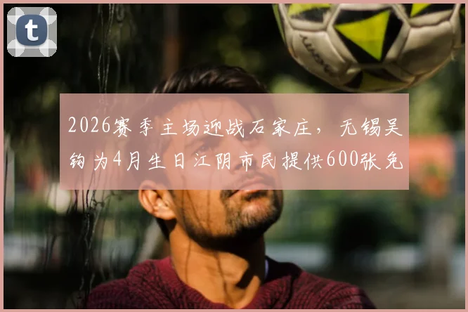 2026赛季主场迎战石家庄,无锡吴钩为4月生日江阴市民提供600张免费观赛球票,门票领取指南与赛程详解