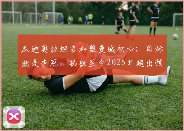 瓜迪奥拉坦言加盟曼城初心：目标就是夺冠，执教至今2026年超出预期