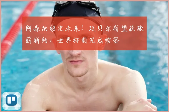 阿森纳锁定未来！廷贝尔有望获涨薪新约，世界杯前完成续签