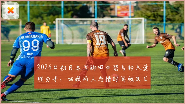 2026年初日本国脚田中碧与铃木爱理分手,回顾两人恋情时间线及日本体娱圈明星情侣现状盘点