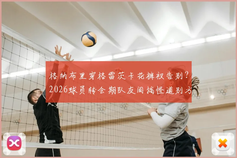 格纳布里穿格雷茨卡花裤衩告别？2026球员转会期队友间搞怪道别方式引热议
