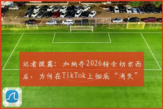 记者披露:加纳乔2026转会切尔西后,为何在TikTok上彻底“消失”了?
