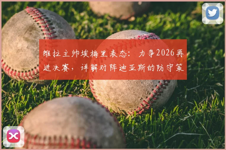 维拉主帅埃梅里表态：力争2026再进决赛，详解对阵迪亚斯的防守策略与球队欧战前景